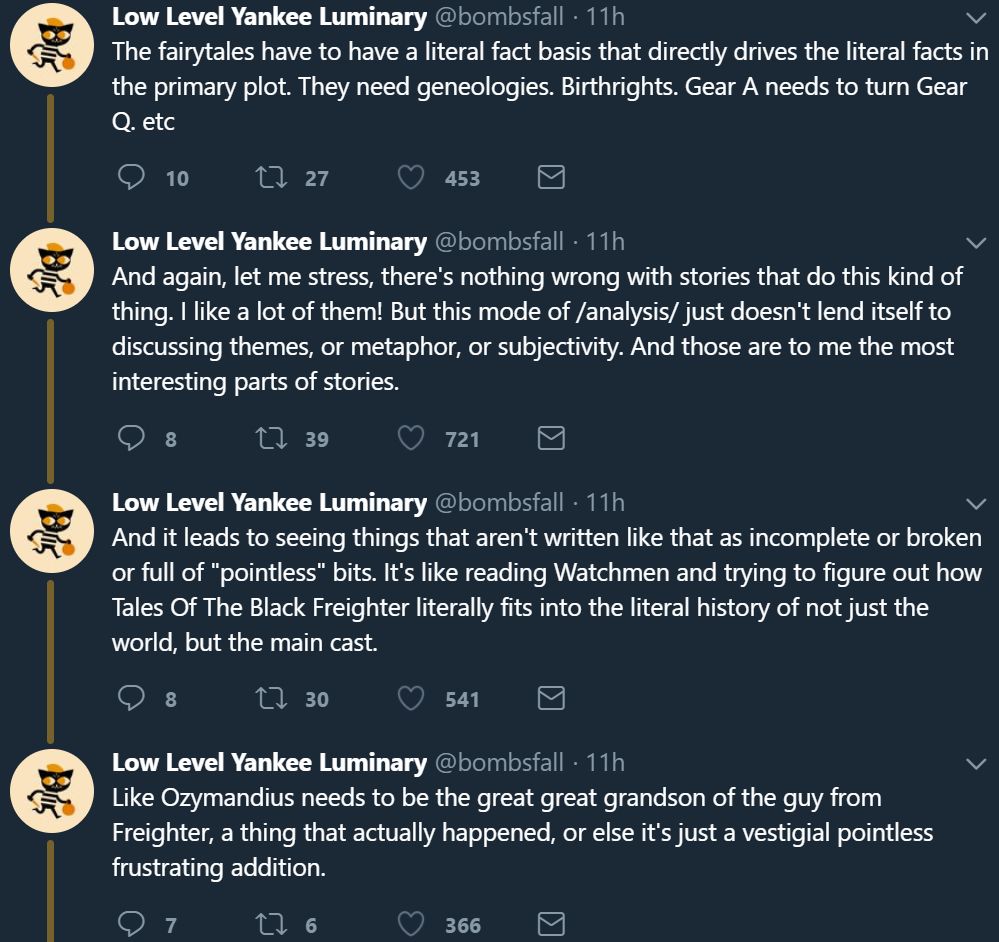 The fairytales have to have a literal fact basis that directly drives the literal facts in the primary plot. They need geneologies. Birthrights. Gear A needs to turn Gear Q. etc And again, let me stress, there's nothing wrong with stories that do this kind of thing. I like a lot of them! But this mode of /analysis/ just doesn't lend itself to discussing themes, or metaphor, or subjectivity. And those are to me the most interesting parts of stories. And it leads to seeing things that aren't written like that as incomplete or broken or full of "pointless" bits. It's like reading Watchmen and trying to figure out how Tales Of The Black Freighter literally fits into the literal history of not just the world, but the main cast. Like Ozymandius needs to be the great great grandson of the guy from Freighter, a thing that actually happened, or else it's just a vestigial pointless frustrating addition.