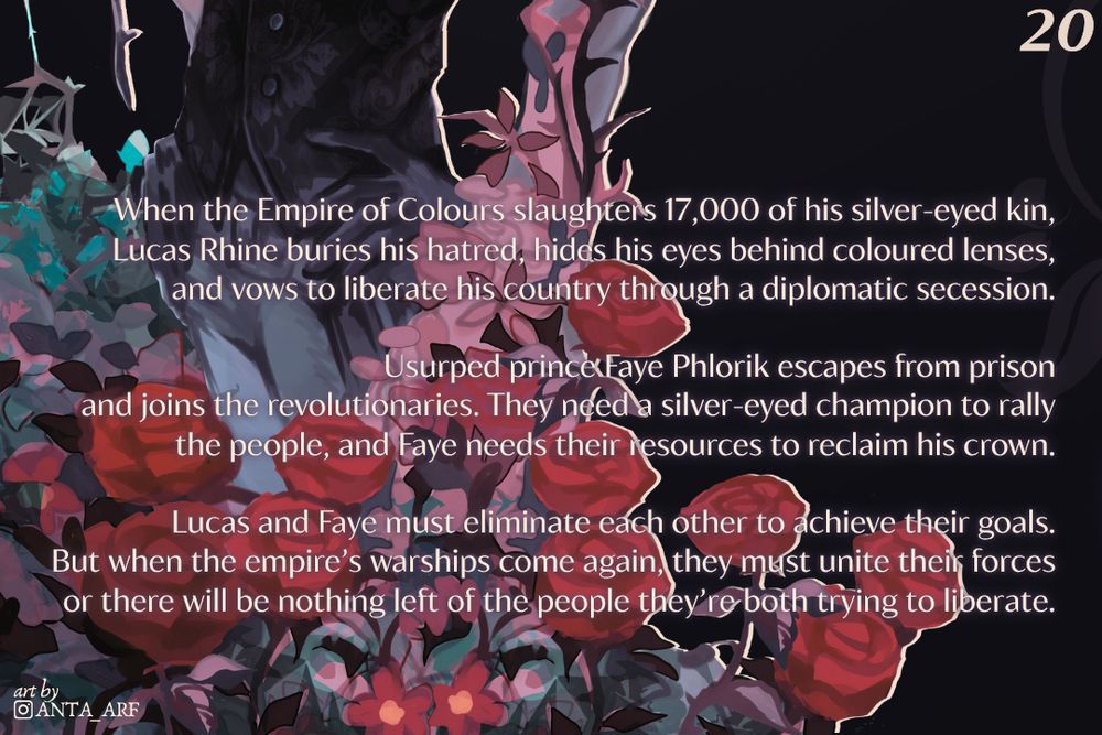 When the Empire of Colours slaughters 17,000 of his silver-eyed kin, Lucas Rhine buries his hatred, hides his eyes behind coloured lenses, and vows to liberate his country through a diplomatic secession.

Usurped prince Faye Phlorik escapes from prison and joins the revolutionaries. They need a silver-eyed champion to rally the people, and Faye needs their resources to reclaim his crown.

Lucas and Faye must eliminate each other to achieve their goals. But when the empire's warships come again, they must unite their forces or there will be nothing left of the people they're both trying to liberate.