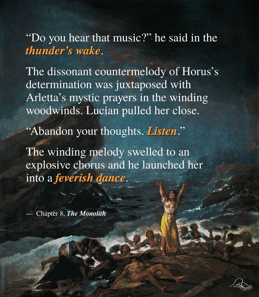 A quote from the book reading as follows:
"Do you hear that music?" he said in the thunder's wake.
The dissonate countermelody of Horus's determination was juxtaposed with Arletta's mystic prayers in the winding woodwinds. Lucian pulled her close.
"Abandon your thoughts. Listen."
The winding melody swelled to an explosive chorus and he launched her into a feverish dance.
From Chapter 8, The Monolith