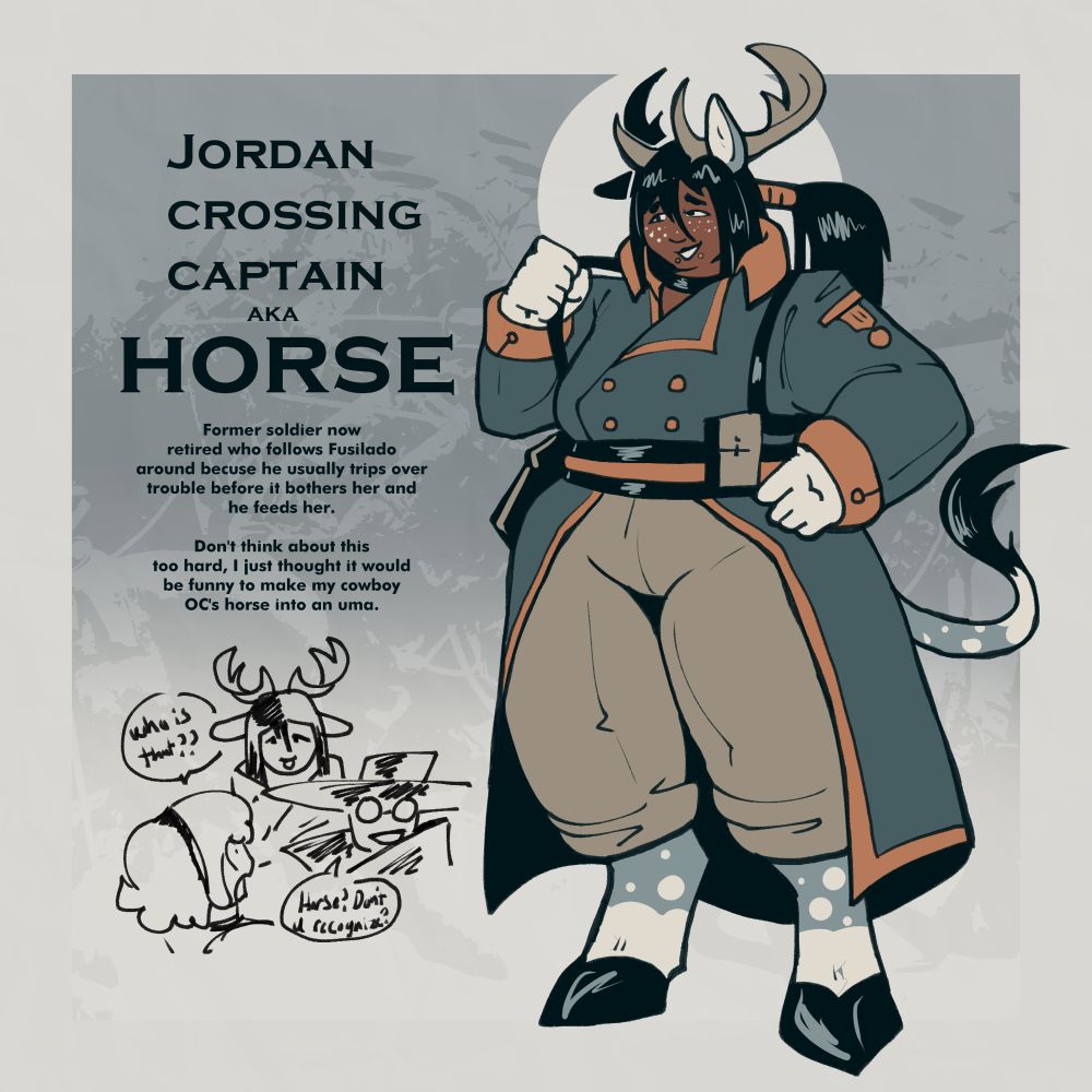 Jordan Crossing Captain AKA Horse

Former soldier now retired who follows Fusilado because he usually trips over trouble before it bothers her and he feeds her.

Don’t think about it too hard, I just thought it would be funny to make my cowboy OCs horse into an uma.

The image is a large woman with horse ears tails and feet + antlers in a napoleonic uniform. Alongside a smaller silly doodle of UncleCucky’s OC Dawn asking where the hell she came from.