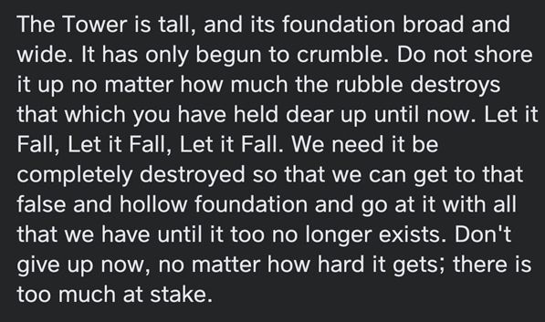 White text on black background that reads:

The Tower is tall, and its foundation broad and wide. It has only begun to crumble. Do not shore it up no matter how much the rubble destroys that which you have held dear up until now. Let it Fall, Let it Fall, Let it Fall. We need it to be completely destroyed so that we can get to that false and hollow foundation and go at it with all that we have until it too no longer exists. Don’t give up now, no matter how hard it gets; there is too much at stake.