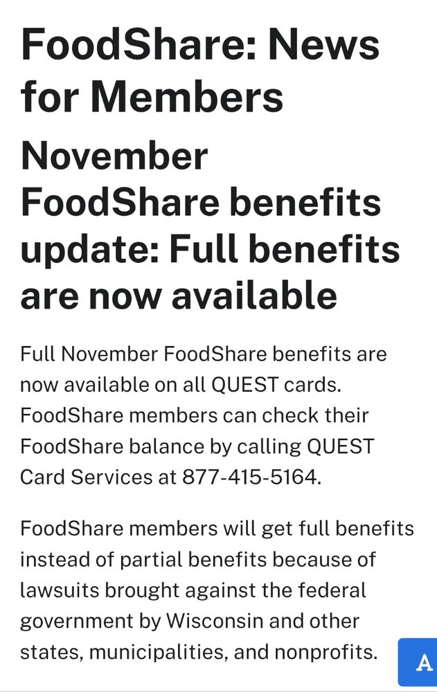 FoodShare: News for Members
November FoodShare benefits update: Full benefits are now available

Full November FoodShare benefits are now available on all QUEST cards. FoodShare members can check their FoodShare balance by calling QUEST Card Services at 877-415-5164.

FoodShare members will get full benefits instead of partial benefits because of lawsuits brought against the federal government by Wisconsin and other states, municipalities, and nonprofits. 