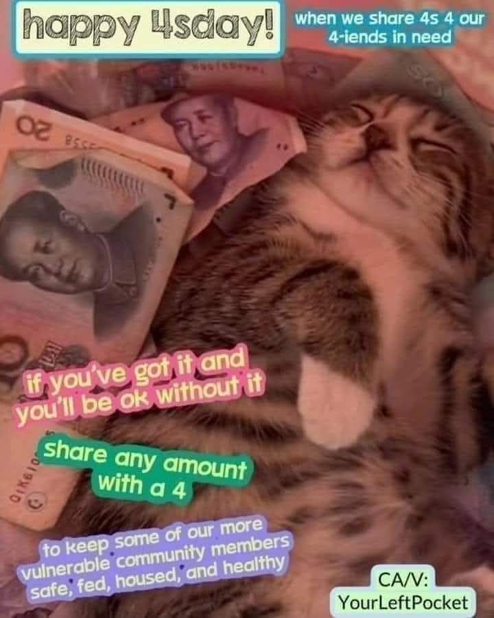 Its 4sday y'all 💚

If ya got it and you'll be ok without it, throw a couple-a bones towards some of our more vulnerable community members 

Just 4 chunks of cheddar or any amount containing a 4 will go a long way towards ensuring the continued survival of our fellow working class people 

CA  YOURLEFTPOCKET
VN LILMXBRATASS 
PayPal.me/YLP2024backup
Chime: $lucky-oakml
Facebook pay