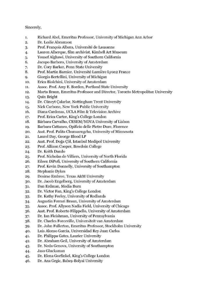 Sincerely,
1. Richard Abel, Emeritus Professor, University of Michigan Ann Arbor
2. Dr. Leslie Abramson
3. Prof. François Albera, Université de Lausanne
4. Lauren Alberque, film archivist, Kimbell Art Museum
5. Yousef Alghawi, University of Southern California
6. Jacopo Barbero, University of Amsterdam
7. Dr. Cory Barker, Penn State University
8. Prof. Martin Barnier, Université Lumière Lyon2 France
9. Giorgio Bertellini, University of Michigan
10. Erica Biolchini, University of Amsterdam
11. Assoc. Prof. Amy E. Borden, Portland State University
12. Marta Braun, Emeritus Professor and Director, Toronto Metropolitan University
13. Quin Bright
14. Dr. Cüneyt Çakırlar, Nottingham Trent University
15. Nick Carbone, New York Public University
16. Diana Cardenas, UCLA Film & Television Archive
17. Prof. Erica Carter, King’s College London
18. Bárbara Carvalho, CESEM/NOVA University of Lisbon
19. Barbara Cattaneo, Opificio delle Pietre Dure, Florence
20. Asst. Prof. Palita Chunsaengcha, University of Minnesota
21. Laurel Day, George Blood LP
22. Asst. Prof. Doğa Çöl, Istanbul Medipol University
23. Prof. Allison Cooper, Bowdoin College
24. Dr. Keith Dando
25. Prof. Nicholas de Villiers, University of North Florida
26. Eileen DiPofi, University of Southern California
27. Prof. Kevin Donnelly, University of Southampton
28. Stephanie Dykes
29. Desirae Embree, Texas A&M University
30. Dr. Jacob Engelberg, University of Amsterdam
31. Dan Erdman, Media Burn
32. Dr. Victor Fan, King’s College London
33. Dr. Kathy Feeley, University of Redlands
34. Augustin Ferrari Braun, University of Amsterdam
35. Assoc. Prof. Allyson Nadia Field, University of Chicago
36. Asst. Prof. Roberto Filippello, University of Amsterdam
37. Dr. Ian Fleishman, University of Pennsylvania
38. Dr. Charles Forceville, Universiteit van Amsterdam
39. Dr. John Fullerton, Emeritus Professor, Stockholm University
40. Luis Alonso García, Universidad Rey Juan Carlos
41. Dr. Philippa Gates, Laurier University
42. Dr…