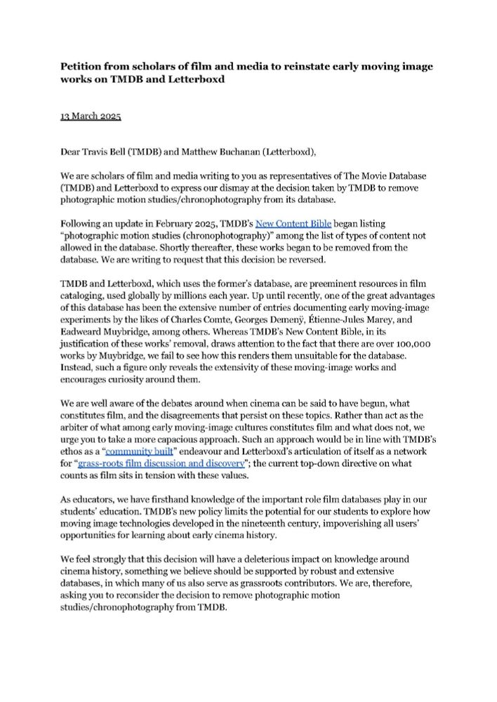 A letter that reads the following:

Petition from scholars of film and media to reinstate early moving image works on TMDB and Letterboxd
13 March 2025
Dear Travis Bell (TMDB) and Matthew Buchanan (Letterboxd),
We are scholars of film and media writing to you as representatives of The Movie Database (TMDB) and Letterboxd to express our dismay at the decision taken by TMDB to remove photographic motion studies/chronophotography from its database.
Following an update in February 2025, TMDB’s New Content Bible began listing “photographic motion studies (chronophotography)” among the list of types of content not allowed in the database. Shortly thereafter, these works began to be removed from the database. We are writing to request that this decision be reversed.
TMDB and Letterboxd, which uses the former’s database, are preeminent resources in film cataloging, used globally by millions each year. Up until recently, one of the great advantages of this database has been the extensive number of entries documenting early moving-image experiments by the likes of Charles Comte, Georges Demenÿ, Étienne-Jules Marey, and Eadweard Muybridge, among others. Whereas TMDB’s New Content Bible, in its justification of these works’ removal, draws attention to the fact that there are over 100,000 works by Muybridge, we fail to see how this renders them unsuitable for the database. Instead, such a figure only reveals the extensivity of these moving-image works and encourages curiosity around them.
We are well aware of the debates around when cinema can be said to have begun, what constitutes film, and the disagreements that persist on these topics. Rather than act as the arbiter of what among early moving-image cultures constitutes film and what does not, we urge you to take a more capacious approach. Such an approach would be in line with TMDB’s ethos as a “community built” endeavour and Letterboxd’s articulation of itself as a network for “ grass-roots film discussion and discovery”; t…
