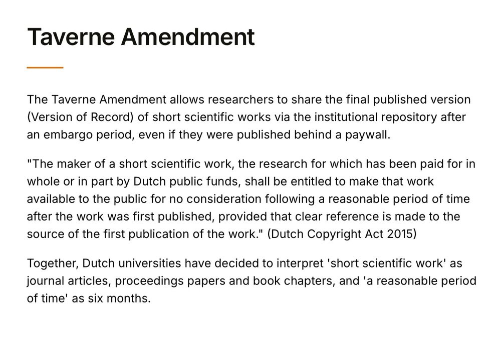 Text that reads: "Taverne Amendment. The Taverne Amendment allows researchers to share the final published version (Version of Record) of short scientific works via the institutional repository after an embargo period, even if they were published behind a paywall.
"The maker of a short scientific work, the research for which has been paid for in whole or in part by Dutch public funds, shall be entitled to make that work available to the public for no consideration following a reasonable period of time after the work was first published, provided that clear reference is made to the source of the first publication of the work." (Dutch Copyright Act 2015)
Together, Dutch universities have decided to interpret 'short scientific work' as journal articles, proceedings papers and book chapters, and 'a reasonable period of time' as six months."