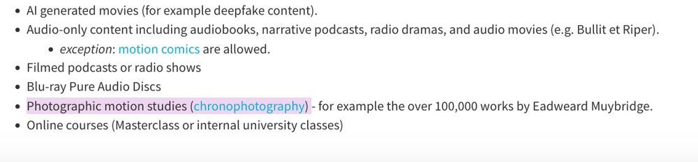 a bullet-pointed list showing some of the material banned:
•  Al generated movies (for example deepfake content).
•  Audio-only content including audiobooks, narrative podcasts, radio dramas, and audio movies (e.g. Bullit et Riper).
   • exception: motion comics are allowed.
• Filmed podcasts or radio shows
• Blu-ray Pure Audio Discs
• [highlighted] Photographic motion studies (chronophotography) [highlight ends]- for example the over 100,000 works by Eadweard Muybridge.
• Online courses (Masterclass or internal university classes)