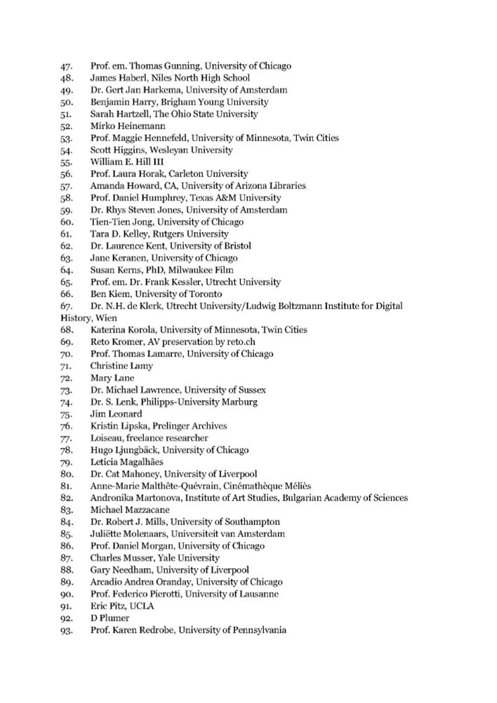 47. Prof. em. Thomas Gunning, University of Chicago
48. James Haberl, Niles North High School
49. Dr. Gert Jan Harkema, University of Amsterdam
50. Benjamin Harry, Brigham Young University
51. Sarah Hartzell, The Ohio State University
52. Mirko Heinemann
53. Prof. Maggie Hennefeld, University of Minnesota, Twin Cities
54. Scott Higgins, Wesleyan University
55. William E. Hill III
56. Prof. Laura Horak, Carleton University
57. Amanda Howard, CA, University of Arizona Libraries
58. Prof. Daniel Humphrey, Texas A&M University
59. Dr. Rhys Steven Jones, University of Amsterdam
60. Tien-Tien Jong, University of Chicago
61. Tara D. Kelley, Rutgers University
62. Dr. Laurence Kent, University of Bristol
63. Jane Keranen, University of Chicago
64. Susan Kerns, PhD, Milwaukee Film
65. Prof. em. Dr. Frank Kessler, Utrecht University
66. Ben Kiem, University of Toronto
67. Dr. N.H. de Klerk, Utrecht University/Ludwig Boltzmann Institute for Digital History, Wien
68. Katerina Korola, University of Minnesota, Twin Cities
69. Reto Kromer, AV preservation by reto.ch
70. Prof. Thomas Lamarre, University of Chicago
71. Christine Lamy
72. Mary Lane
73. Dr. Michael Lawrence, University of Sussex
74. Dr. S. Lenk, Philipps-University Marburg
75. Jim Leonard
76. Kristin Lipska, Prelinger Archives
77. Loiseau, freelance researcher
78. Hugo Ljungbäck, University of Chicago
79. Letícia Magalhães
80. Dr. Cat Mahoney, University of Liverpool
81. Anne-Marie Malthête-Quévrain, Cinémathèque Méliès
82. Andronika Martonova, Institute of Art Studies, Bulgarian Academy of Sciences
83. Michael Mazzacane
84. Dr. Robert J. Mills, University of Southampton
85. Juliëtte Molenaars, Universiteit van Amsterdam
86. Prof. Daniel Morgan, University of Chicago
87. Charles Musser, Yale University
88. Gary Needham, University of Liverpool
89. Arcadio Andrea Oranday, University of Chicago
90. Prof. Federico Pierotti, University of Lausanne
91. Eric Pitz, UCLA
92. D Plumer
93. Prof. Karen Redrobe, University of Pen…
