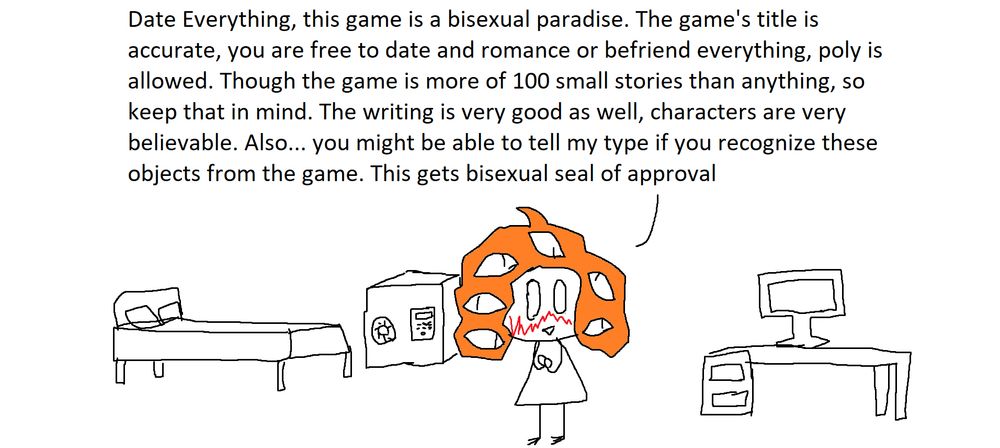 Date Everything, this game is a bisexual paradise. The game's title is accurate, you are free to date and romance or befriend everything, poly is allowed. Though the game is more of 100 small stories than anything, so keep that in mind. The writing is very good as well, characters are very believable. Also... you might be able to tell my type if you recognize these objects from the game. This gets bisexual seal of approval 