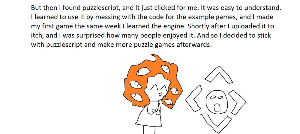 But then I found puzzlescript, and it just clicked for me. It was easy to understand. I learned to use it by messing with the code for the example games, and I made my first game the same week I learned the engine. Shortly after I uploaded it to itch, and I was surprised how many people enjoyed it. And so I decided to stick to puzzlescript and make more puzzle games afterwards.