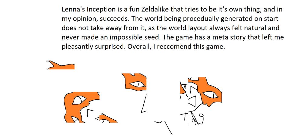 Lenna's Inception is a fun Zeldalike that tries to be it's own thing, and in my opinion, succeeds. The world procedually generated on start does not take away from it, as the world layout always felt natural and never made an impossible seed. The game has a meta story that left me pleasantly surprised. Overall, I reccomend this game.