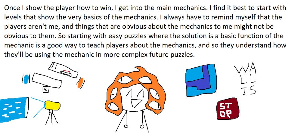 Once I show the player how to win, I get into the main mechanics. I find it best to start with levels that show the very basics of the mechanics. I always have to remind myself that the players aren't me, and things that are obvious about the mechanics to me might not be obvious to them. So starting with easy puzzles where the solution is a basic function of the mechanic is a good way to teach players about the mechanics, and so they understand how they'll be using the mechanics in more complex future puzzles.
