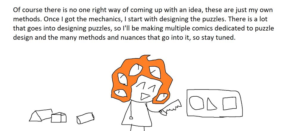 Of course there is no right way of coming up with an idea, these are just my own methods. Once I got the mechanics, I start with designing the puzzles. There is a lot that goes into designing puzzles, so I'll be making multiple comics dedicated to puzzle design and the many methods and nuances that go into it, so stay tuned.
