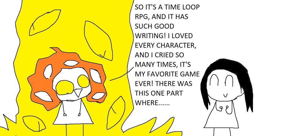 Nina: SO IT'S A TIME LOOP RPG, AND IT HAS SUCH GOOD WRITING! I LOVED EVERY CHARACTER, AND I CRIED SO MANY TIMES, IT'S MY FAVORITE GAME EVER! THERE WAS THIS ONE PART WHERE...
