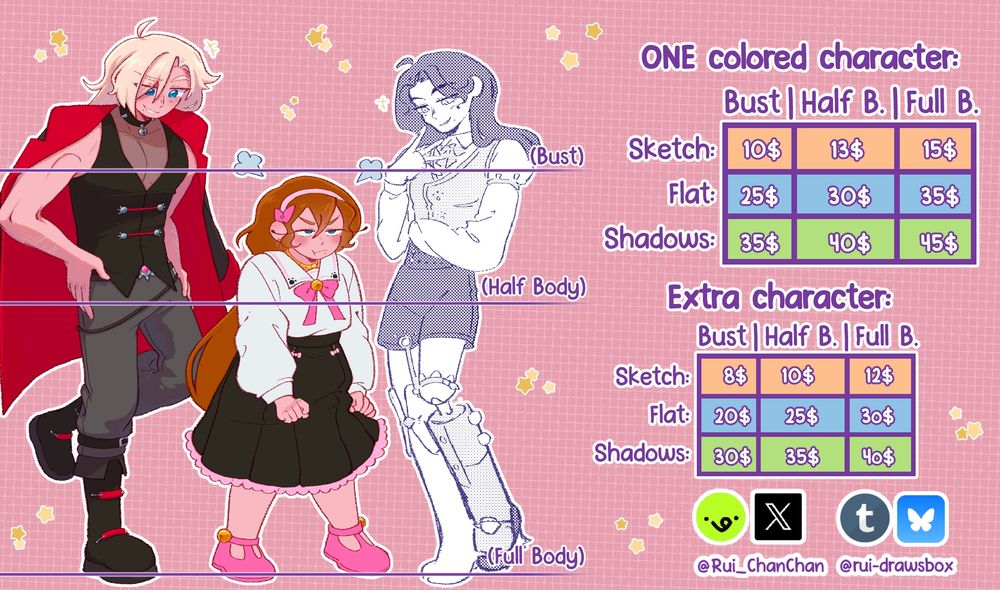 ONE colored character:
SKETCH: bust 10$, half body 13$, full body 15$.
FLAT COLOR: bust 25$, half body 30$, full body 35$.
SHADOWS: bust 35$, half body 40$, full body 45$.

EXTRA CHARACTER:
SKETCH: bust 8$, half body 10$, full body 12$.
FLAT COLOR: bust 20$, half body 25$, full body 30$.
SHADOWS: bust 30$, half body 35$, full body 40$.