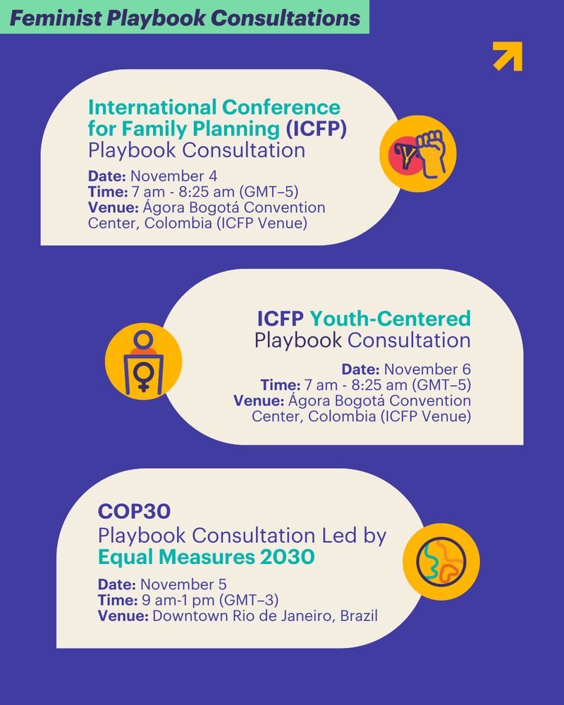 Feminist Playbook Consultations. 1) International Conference for Family Planning (ICFP) Playbook Consultation. Date: November 4 / Time: 7 am - 8:25 am (GMT–5) / Venue: Ágora Bogotá Convention Center, Colombia (ICFP Venue). 2) ICFP Youth-Centered Playbook Consultation. Date: November 6 / Time: 7 am - 8:25 am (GMT–5) / Venue: Ágora Bogotá Convention Center, Colombia (ICFP Venue). 3) EM2030-led Playbook Consultation | COP30. Date: November 5 / Time: 9 am-1 pm (GMT–3) / Venue: Downtown Rio de Janeiro, Brazil. 
