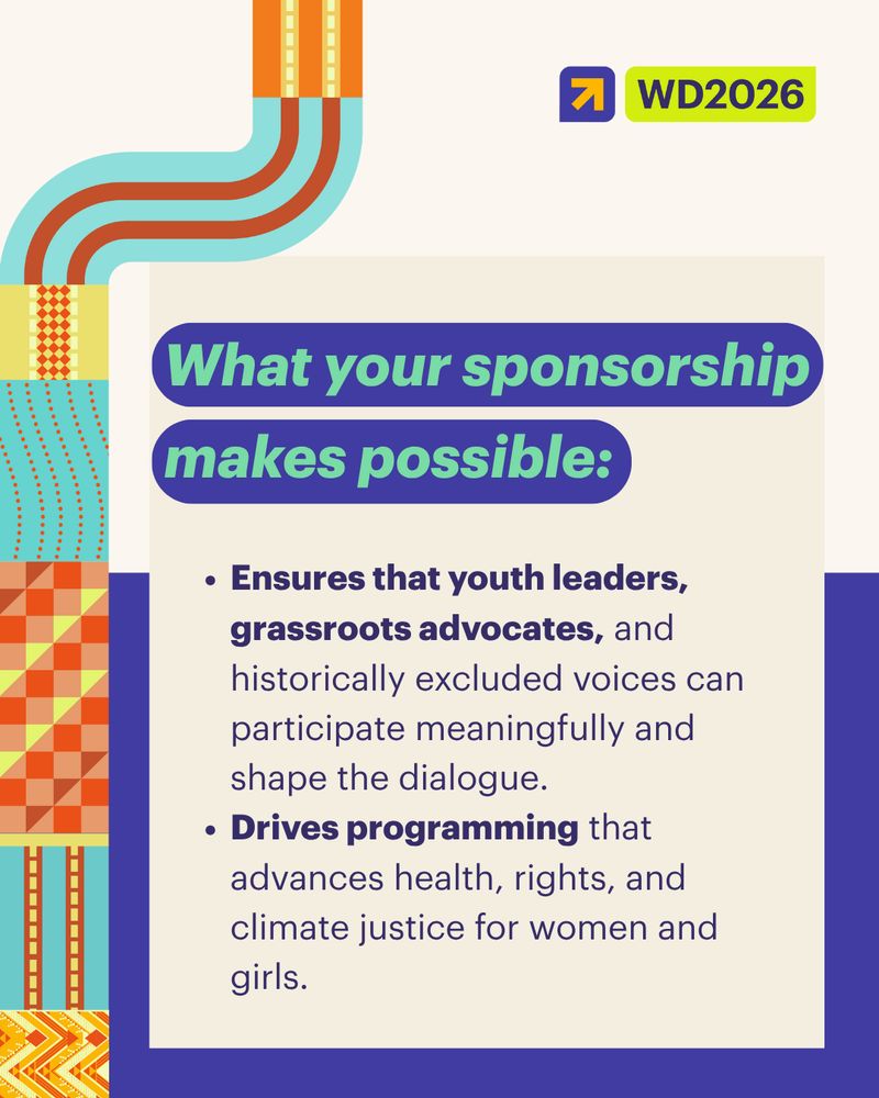 Graphic with teal, orange, and yellow 
patterns of weaves associated with cultures from the Oceanic Pacific, commissioned to artists from the region. A pale yellow box in the center reads:
Headline: “What your sponsorship makes possible:”
Body text:

“Ensures that youth leaders, grassroots advocates, and historically excluded voices can participate meaningfully and shape the dialogue.”

“Drives programming that advances health, rights, and climate justice for women and girls.”

The WD2026 logo appears at the top right corner.