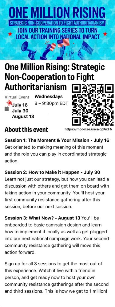 Information about virtual training event organized by Indivisible, starts tonight, July 16, 2025.

One Million Rising: Strategic Non-Cooperation to Fight Authoritarianism

Wednesdays 8 - 9:30pm EDT
July 16, July 30 and August 13

Link to sign up for this event
https://www.mobilize.us/indivisible/event/811934/

Session 1: The Moment & Your Mission - July 16
Get oriented to making meaning of this moment and the role you can play in coordinated strategic action.

Session 2: How to Make it Happen - July 30
Learn not just our strategy, but how you can lead a discussion with others and get them on board with taking action in your community. You'll host your first community resistance gathering after this session, before our next session.

Session 3: What Now? - August 13 You'll be onboarded to basic campaign design and learn how to implement it locally as well as get plugged into our next national campaign work. Your second community resistance gathering will move this action forward.

Sign up for all 3 sessions to get the most out of this experience. Watch it live with a friend in person, and get ready now to host your own community resistance gatherings after the second and third sessions. This is how we get to 1 million!