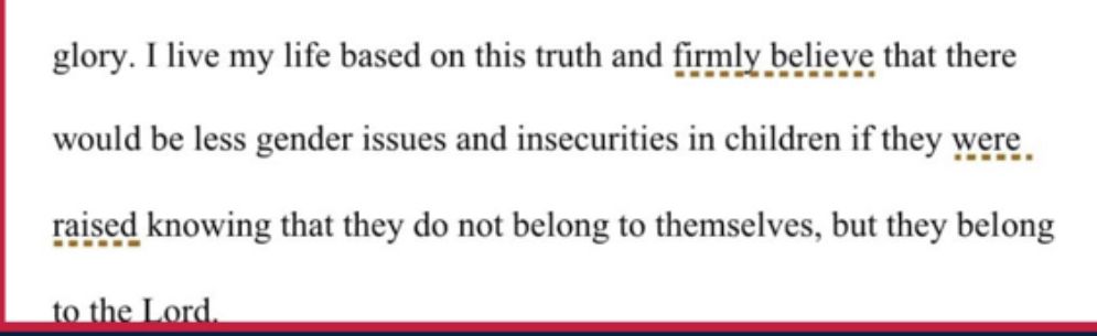 A selection from the student essay

“I live my life based on this truth and firmly believe that there would be less gender issues and insecurities in children if they were. raised knowing that they do not belong to themselves, but they belong to the Lord.”