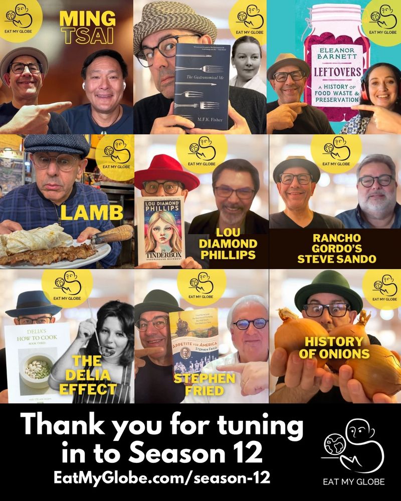 A collage of Eat My Globe season 12 episodic covers:
Top Row: ing Tsai; MFK Fisher, Eleanor Barnett
Middle Row: Lamb; Lou Diamond Phillips; Steve Sando of Rancho Gordo
Bottom Row: Delia Smith, Stephen Fried; Onion

“Thank you for tuning in to Season 12”
“EatMyGlobe.com/season-12”

Includes the Eat My Globe logo of Simon Majumdar's likeness using the initials "S" and "M" holding a globe on a platter with the words, "Eat My Globe," underneath.