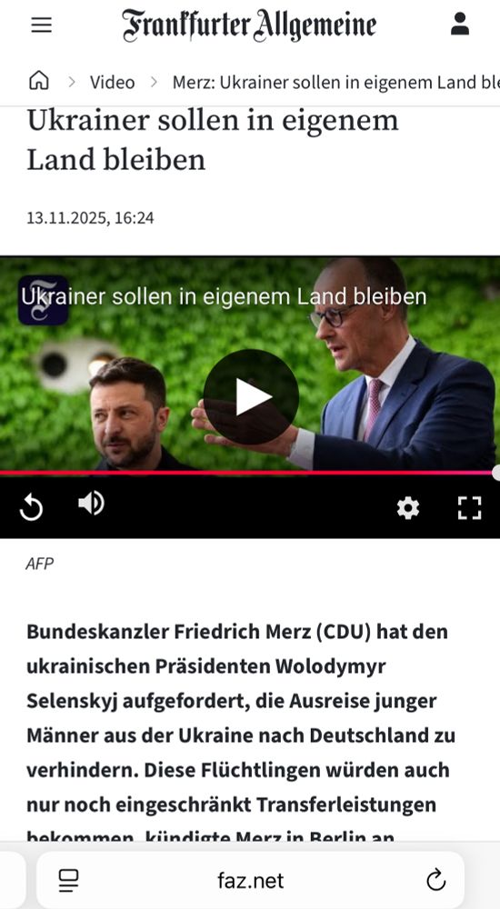 Screenshot, Bericht der FAZ mit dem Titel: Ukrainer sollen in eigenem Land bleiben
Text: Bundeskanzler Friedrich Merz (CDU) hat den ukrainischen Präsidenten Wolodymyr
Selenskyj aufgefordert, die Ausreise junger Männer aus der Ukraine nach Deutschland zu verhindern. Diese Flüchtlingen würden auch nur noch eingeschränkt Transferleistungen erhalten.