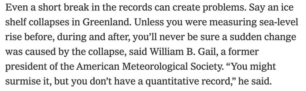 Even a short break in the records can create problems. Say an ice shelf collapses in Greenland. Unless you were measuring sea-level rise before, during and after, you’ll never be sure a sudden change was caused by the collapse, said William B. Gail, a former president of the American Meteorological Society. “You might surmise it, but you don’t have a quantitative record,” he said.