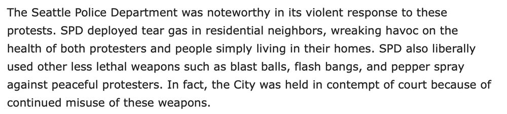 An excerpt from the linked Urbanist article, which reads: "The Seattle Police Department was noteworthy in its violent response to these protests. SPD deployed tear gas in residential neighbors, wreaking havoc on the health of both protesters and people simply living in their homes. SPD also liberally used other less lethal weapons such as blast balls, flash bangs, and pepper spray against peaceful protesters. In fact, the City was held in contempt of court because of continued misuse of these weapons."