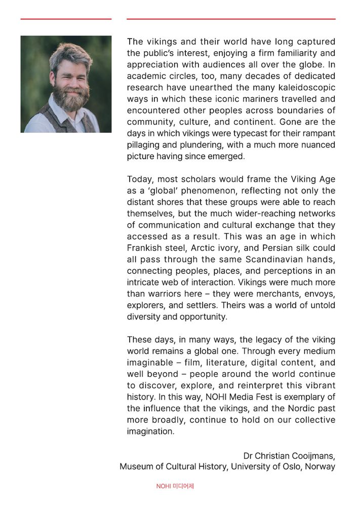 A page from the NOHI (Nordic History) Media Fest booklet, containing reflections on vikings and the Nordic world:

'The vikings and their world have long captured the public’s interest, enjoying a firm familiarity and appreciation with audiences all over the globe. In academic circles, too, many decades of dedicated research have unearthed the many kaleidoscopic ways in which these iconic mariners travelled and encountered other peoples across boundaries of community, culture, and continent. Gone are the days in which vikings were typecast for their rampant pillaging and plundering, with a much more nuanced picture having since emerged.

Today, most scholars would frame the Viking Age as a ‘global’ phenomenon, reflecting not only the distant shores that these groups were able to reach themselves, but the much wider-reaching networks of communication and cultural exchange that they accessed as a result. This was an age in which Frankish steel, Arctic ivory, and Persian silk could all pass through the same Scandinavian hands, connecting peoples, places, and perceptions in an intricate web of interaction. Vikings were much more than warriors here – they were merchants, envoys, explorers, and settlers. Theirs was a world of untold diversity and opportunity. 

These days, in many ways, the legacy of the viking world remains a global one. Through every medium imaginable – film, literature, digital content, and well beyond – people around the world continue to discover, explore, and reinterpret this vibrant history. In this way, NOHI Media Fest is exemplary of the influence that the vikings, and the Nordic past more broadly, continue to hold on our collective imagination.

- Dr Christian Cooijmans, Museum of Cultural History, University of Oslo, Norway'