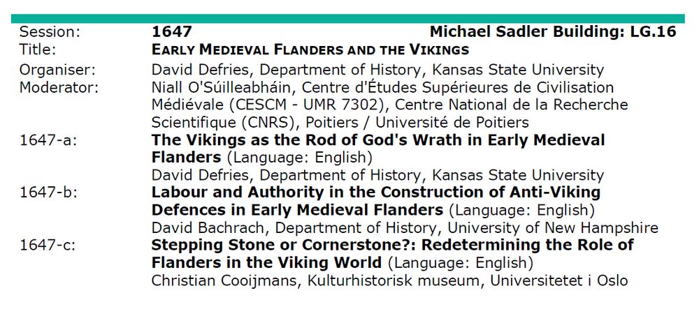 Session description for International Medieval Congress Leeds 2025

Session 1647 - Early Medieval Flanders and the Vikings
Organiser: David Defries, Kansas State University
Moderator: Niall O'Súilleabháin, Université de Poitiers

Paper 1: The Vikings as the Rod of God's Wrath in Early Medieval Flanders - David deFries, Kansas State University

Paper 2: Labour and Authority in the Construction of Anti-Viking Defences in Early Medieval Flanders - David Bachrach, University of New Hampshire

Paper 3: Stepping Stone or Cornerstone?: Redetermining the Role of Flanders in the Viking World - Christian Cooijmans, Universitetet i Oslo