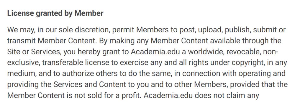 Part of the Terms and Conditions from Academia.edu, reading: 

'License granted by Member

We may, in our sole discretion, permit Members to post, upload, publish, submit or transmit Member Content. By making any Member Content available through the Site or Services, you hereby grant to Academia.edu a worldwide, revocable, non-exclusive, transferable license to exercise any and all rights under copyright, in any medium, and to authorize others to do the same, in connection with operating and providing the Services and Content to you and to other Members, provided that the Member Content is not sold for a profit. '