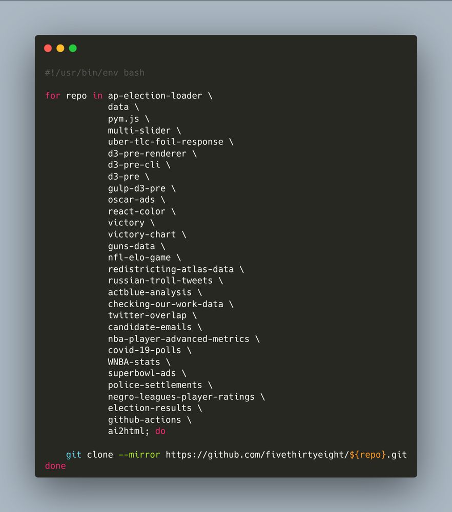#!/usr/bin/env bash

for repo in ap-election-loader \
            data \
            pym.js \
            multi-slider \
            uber-tlc-foil-response \
            d3-pre-renderer \
            d3-pre-cli \
            d3-pre \
            gulp-d3-pre \
            oscar-ads \
            react-color \
            victory \
            victory-chart \
            guns-data \
            nfl-elo-game \
            redistricting-atlas-data \
            russian-troll-tweets \
            actblue-analysis \
            checking-our-work-data \
            twitter-overlap \
            candidate-emails \
            nba-player-advanced-metrics \
            covid-19-polls \
            WNBA-stats \
            superbowl-ads \
            police-settlements \
            negro-leagues-player-ratings \
            election-results \
            github-actions \
            ai2html; do

    git clone --mirror https://github.com/fivethirtyeight/${repo}.git
done