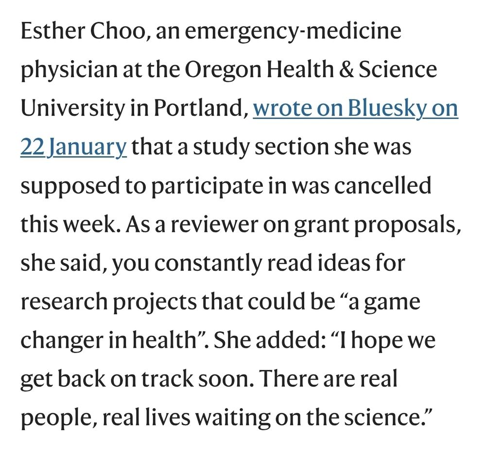 Esther Choo, an emergency-medicine physician at the Oregon Health & Science University in Portland, wrote on Bluesky on 22 January that a study section she was supposed to participate in was cancelled this week. As a reviewer on grant proposals, she said, you constantly read ideas for research projects that could be “a game changer in health”. She added: “I hope we get back on track soon. There are real people, real lives waiting on the science.”