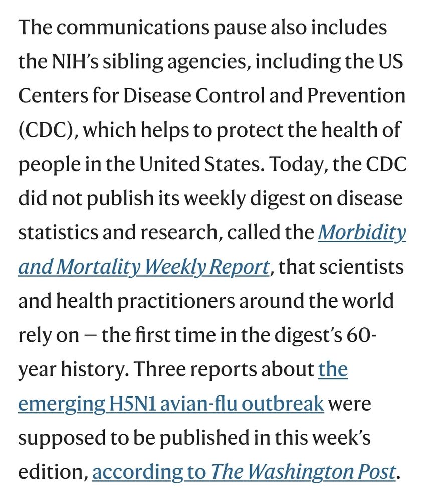 The communications pause also includes the NIH’s sibling agencies, including the US Centers for Disease Control and Prevention (CDC), which helps to protect the health of people in the United States. Today, the CDC did not publish its weekly digest on disease statistics and research, called the Morbidity and Mortality Weekly Report, that scientists and health practitioners around the world rely on — the first time in the digest’s 60-year history. Three reports about the emerging H5N1 avian-flu outbreak were supposed to be published in this week’s edition, according to The Washington Post.