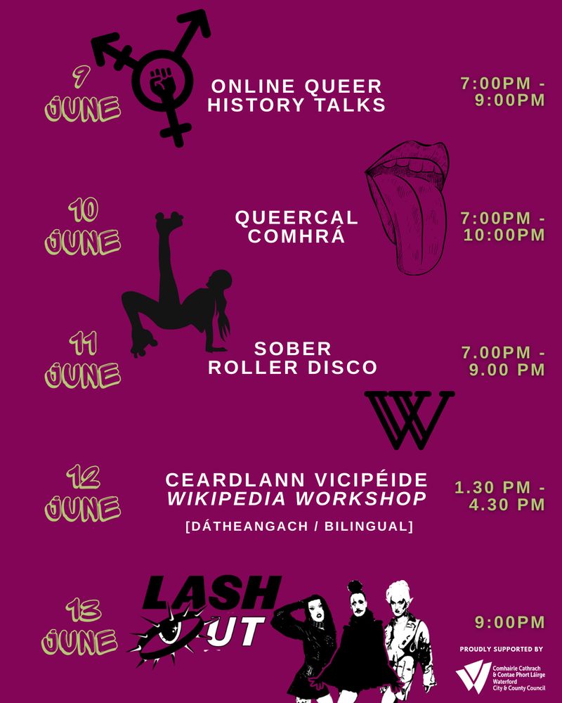 Slide 4:
June 9th, Online Queer history talks at 7.00PM-9.00PM
June 10th Queercal Comhra from 7.00PM-10.00PM
June 11th Sober Roller Disco from 7.00PM-9.00PM
June 12th Ceardlann Vicipéide | Wikipedia Workshop [dátheangach / bilingual] from 1.30PM-4.30PM
June 13th Lash Out Pride edition starting at 9.00PM