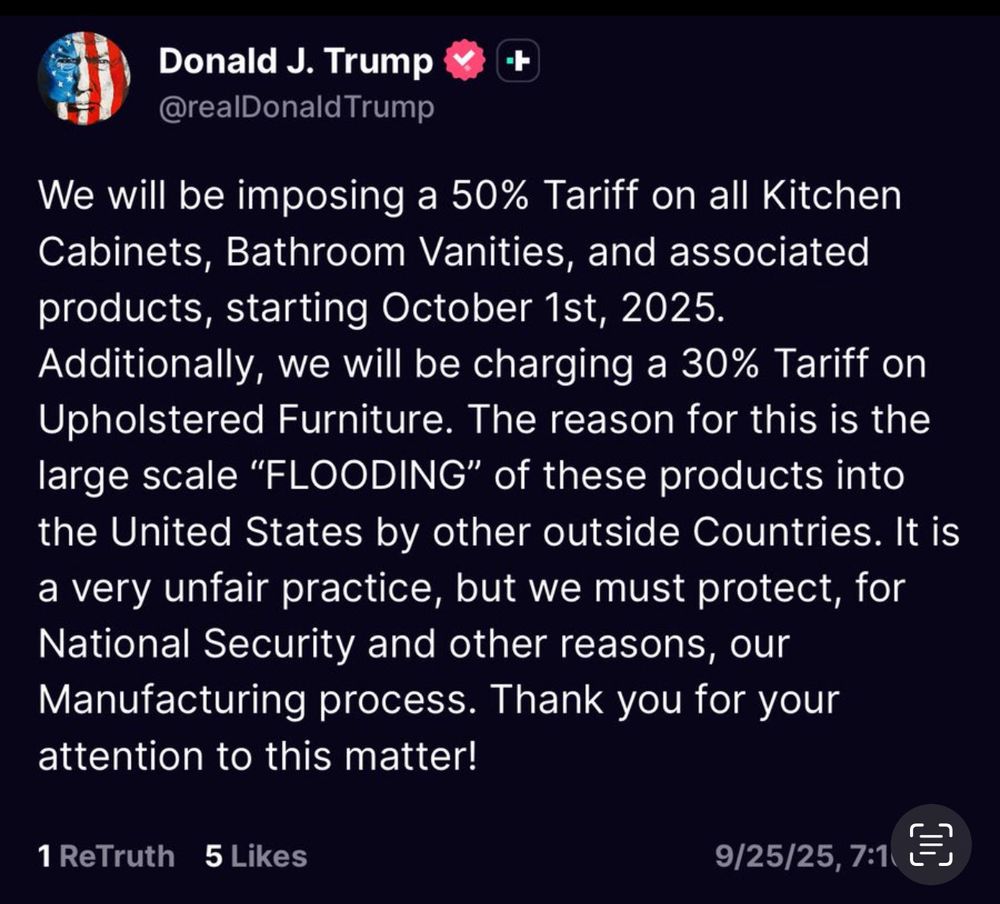 Truth Social Post from Trump: We will be imposing a 50% Tariff on all Kitchen Cabinets, Bathroom Vanities, and associated products, starting October 1st, 2025. Additionally we will be charging a 30% Tariff on Upholstered Furniture. The reason for this is the large scale "FLOODING" of these products into the United States by other outside Countries. It is a very unfair practice, but we must protect, for National Security and other reasons, our Manufacturing process. Thank you for your attention to this matter!