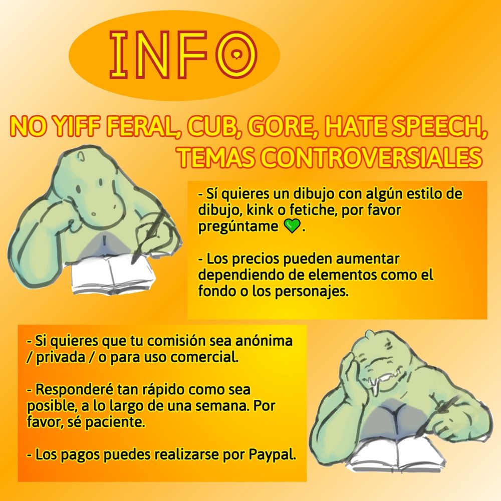 Comisiones abiertas!
Info
No yiff feral, ni cub, ni gore, discursos de odio, o temas controversiales.
Sí quieres un dibujo con algún estilo de dibujo, kink o fetiche, por favor pregúntame 💚.
Los precios pueden aumentar dependiendo de elementos como el fondo o los personajes.
Si quieres que tu comisión sea anónima / privada / o para uso comercial.
Responderé tan rápido como sea posible, a lo largo de una semana. Por favor, sean pacientes.
Pagos disponibles en Paypal.