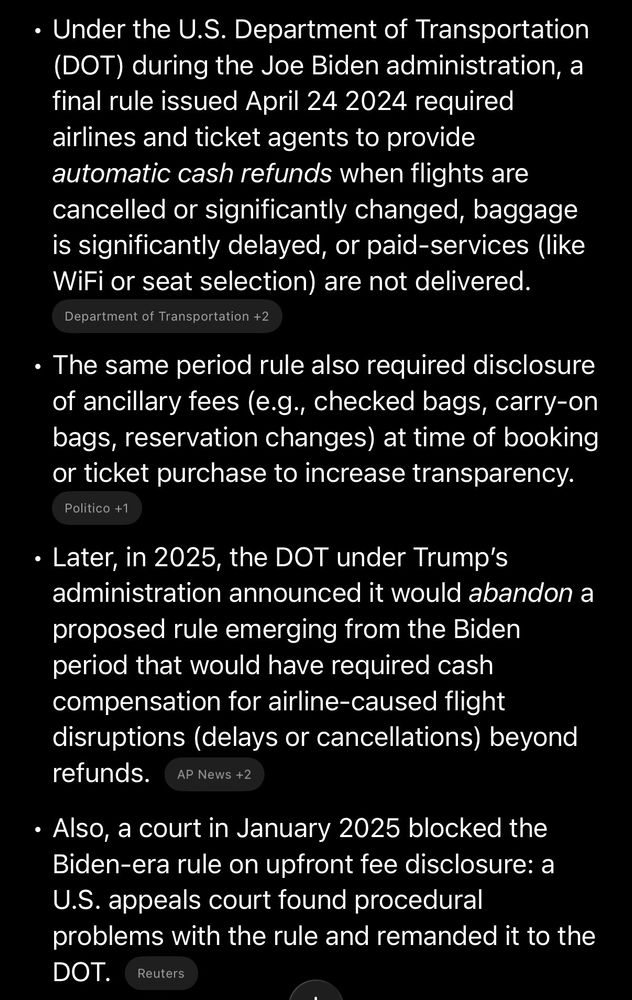 	•	Under the U.S. Department of Transportation (DOT) during the Joe Biden administration, a final rule issued April 24 2024 required airlines and ticket agents to provide automatic cash refunds when flights are cancelled or significantly changed, baggage is significantly delayed, or paid-services (like WiFi or seat selection) are not delivered.  ￼
	•	The same period rule also required disclosure of ancillary fees (e.g., checked bags, carry-on bags, reservation changes) at time of booking or ticket purchase to increase transparency.  ￼
	•	Later, in 2025, the DOT under Trump’s administration announced it would abandon a proposed rule emerging from the Biden period that would have required cash compensation for airline‐caused flight disruptions (delays or cancellations) beyond refunds.  ￼
	•	Also, a court in January 2025 blocked the Biden‐era rule on upfront fee disclosure: a U.S. appeals court found procedural problems with the rule and remanded it to the DOT.  ￼