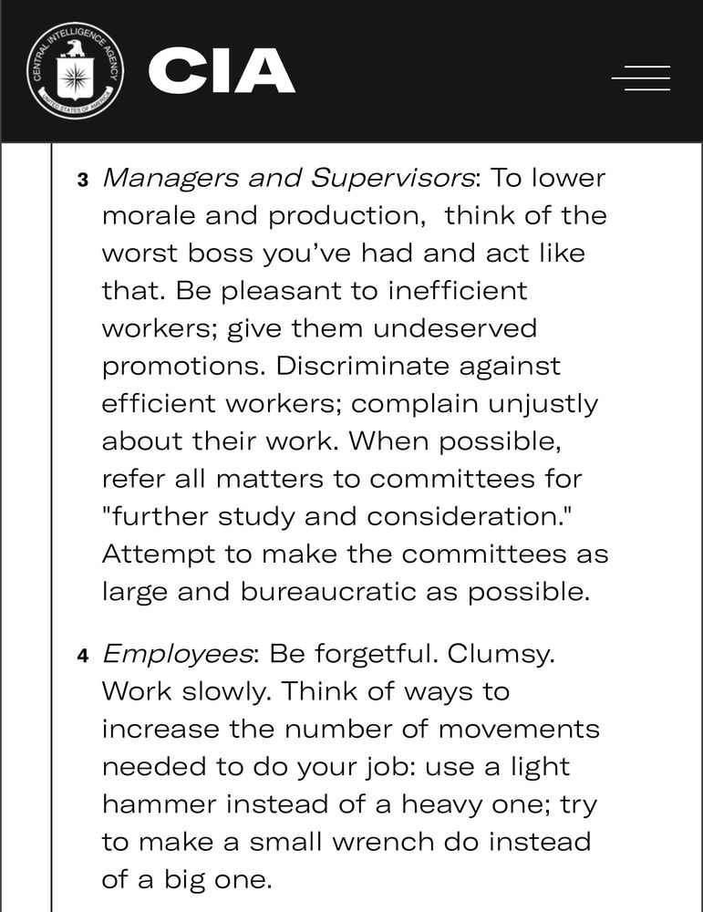 Here’s a list of five particularly timeless tips from the “Simple Sabotage Field Manual”:

Telephone: At the office, hotel, or local telephone switchboards, delay putting calls through, give out wrong numbers, cut people off “accidentally,” or forget to disconnect them so that the line cannot be used again.

Movie Theater Patrons: To ruin everyone’s time at the movies (without a cell phone, that is) bring in a paper bag filled with two or three dozen large moths. Open the bag and set it in an empty section of the theater. “The moths will fly out and climb into the projector beam, so that the film will be obscured by fluttering shadows.”

Managers and Supervisors: To lower morale and production,  think of the worst boss you’ve had and act like that. Be pleasant to inefficient workers; give them undeserved promotions. Discriminate against efficient workers; complain unjustly about their work. When possible, refer all matters to committees for "further study and consideration." Attempt to make the committees as large and bureaucratic as possible.

Employees: Be forgetful. Clumsy. Work slowly. Think of ways to increase the number of movements needed to do your job: use a light hammer instead of a heavy one; try to make a small wrench do instead of a big one.

Transportation: Make train or air travel as inconvenient as possible. One particularly effective trick: issue two tickets for the same seat on a train in order to set up an “interesting” argument.