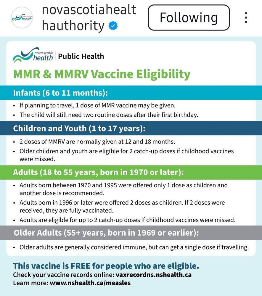 screenshot from nova scotia health authority instagram account

MMR & MMRV Vaccine Eligibility 

Infants (6 to 11 months): 
◦ If planning to travel, 1 dose of MMR vaccine may be given. 
• The child will still need two routine doses after their first birthday. 

Children and Youth (1 to 17 years):
• 2 doses of MMRV are normally given at 12 and 18 months 
• Older children and youth are eligible for 2 catch-up doses if childhood vaccines were missed. 

Adults (18 to 55 years, born in 1970 or later): 
• Adults born between 1970 and 1995 were offered only 1 dose as children and another dose is recommended. 
• Adults born in 1996 or later were offered 2 doses as children. If 2 doses were received, they are fully vaccinated. 
• Adults are eligible for up to 2 catch-up doses if childhood vaccines were missed. Older Adults (55+ years, born in 1969 or earlier): 
• Older adults are generally considered immune, but can get a single dose if travelling. 

This vaccine is FREE for people who are eligible. Check your vaccine records online: vaxrecordns.nshealth.ca Learn more: www.nshealth.ca/measles 
