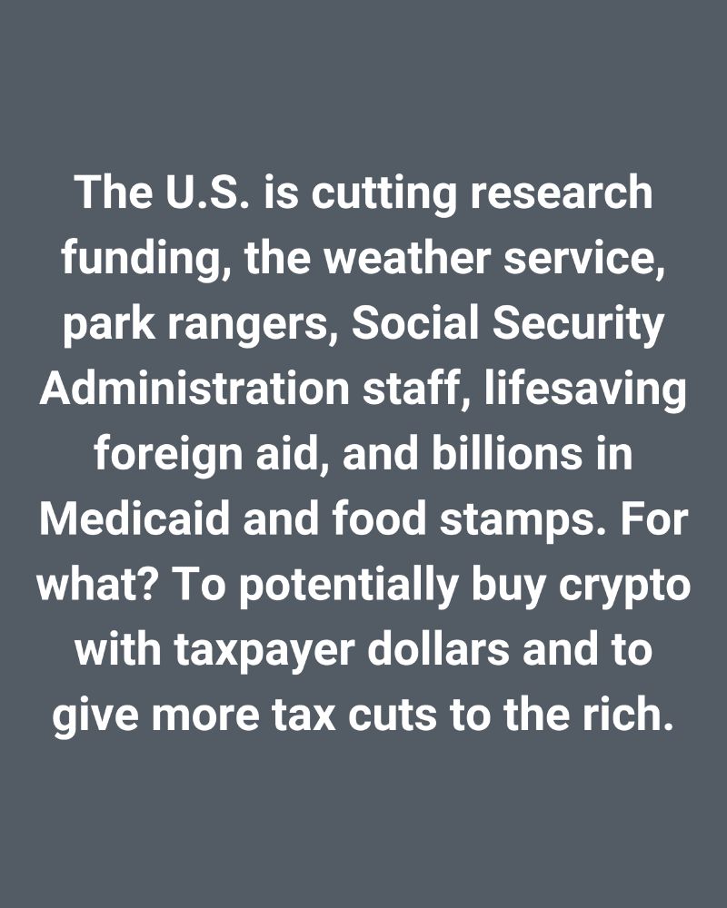 The U.S. is cutting research funding, the weather service, park rangers, Social Security Admin staff, lifesaving foreign aid, plus billions in Medicaid and food stamps. For what? To potentially buy crypto with taxpayer dollars and to give more tax cuts to the rich.
