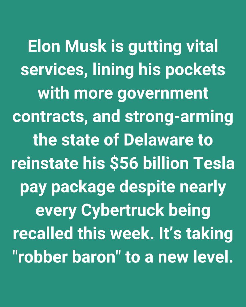 Elon Musk is gutting vital services, lining his pockets with more government contracts, and strong-arming the state of Delaware to reinstate his $56 billion Tesla pay package despite nearly every Cybertruck being recalled this week. It’s taking "robber baron" to a new level.
