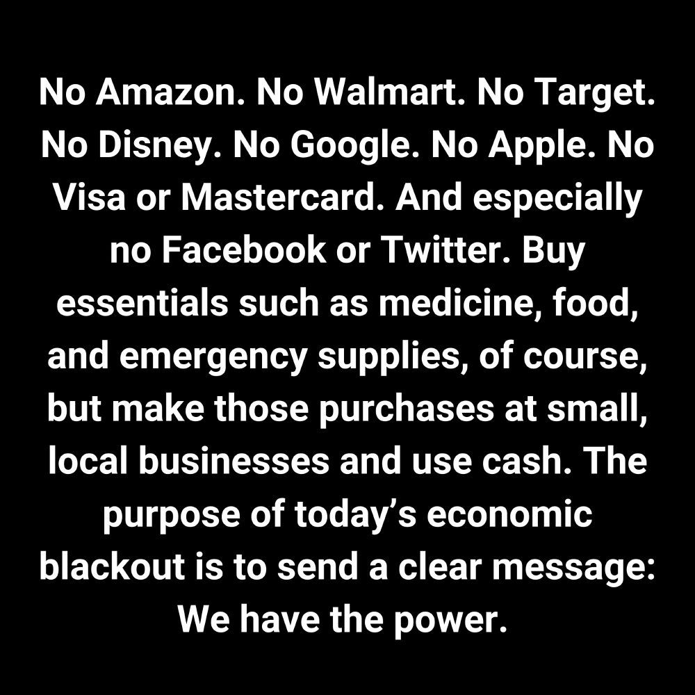 No Amazon. No Walmart. No Target. No Disney. No Google. No Apple. No Visa or Mastercard. And especially no Facebook or Twitter. Buy essentials such as medicine, food, and emergency supplies, of course, but make those purchases at small, local businesses and use cash. The purpose of today’s economic blackout is to send a clear message: We have the power. 
