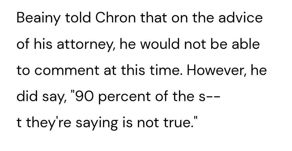 Beainy told Chron that on the advice of his attorney, he would not be able to comment at this time. However, he did say, "90 percent of the s--t they're saying is not true."