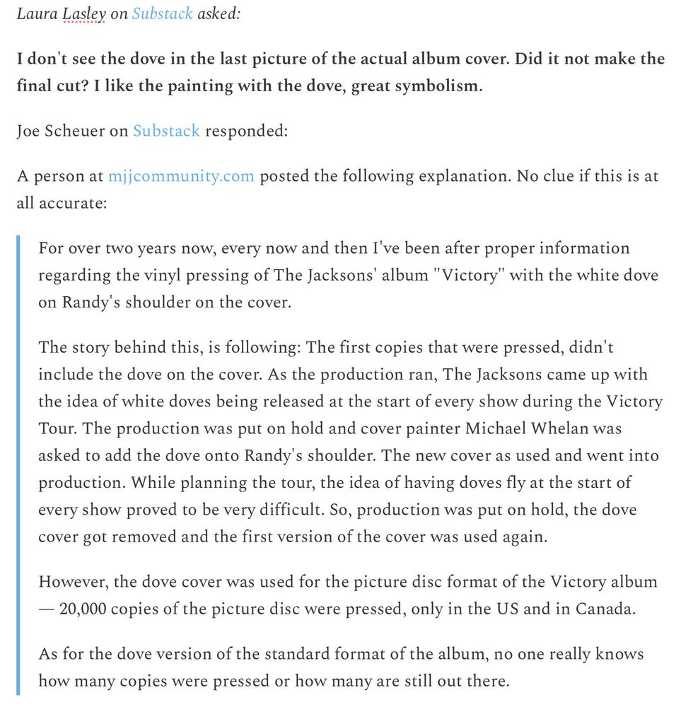 Laura Lasley on Substack asked: 

I don't see the dove in the last picture of the actual album cover. Did it not make the final cut? I like the painting with the dove, great symbolism.

Joe Scheuer on Substack responded:

A person at mjjcommunity.com posted the following explanation. No clue if this is at all accurate:

For over two years now, every now and then I've been after proper information regarding the vinyl pressing of The Jacksons' album "Victory" with the white dove on Randy's shoulder on the cover.

The story behind this, is following: The first copies that were pressed, didn't include the dove on the cover. As the production ran, The Jacksons came up with the idea of white doves being released at the start of every show during the Victory Tour. The production was put on hold and cover painter Michael Whelan was asked to add the dove onto Randy's shoulder. The new cover as used and went into production. While planning the tour, the idea of having doves fly at the start of every show proved to be very difficult. So, production was put on hold, the dove cover got removed and the first version of the cover was used again.

However, the dove cover was used for the picture disc format of the Victory album — 20,000 copies of the picture disc were pressed, only in the US and in Canada.

As for the dove version of the standard format of the album, no one really knows how many copies were pressed or how many are still out there.