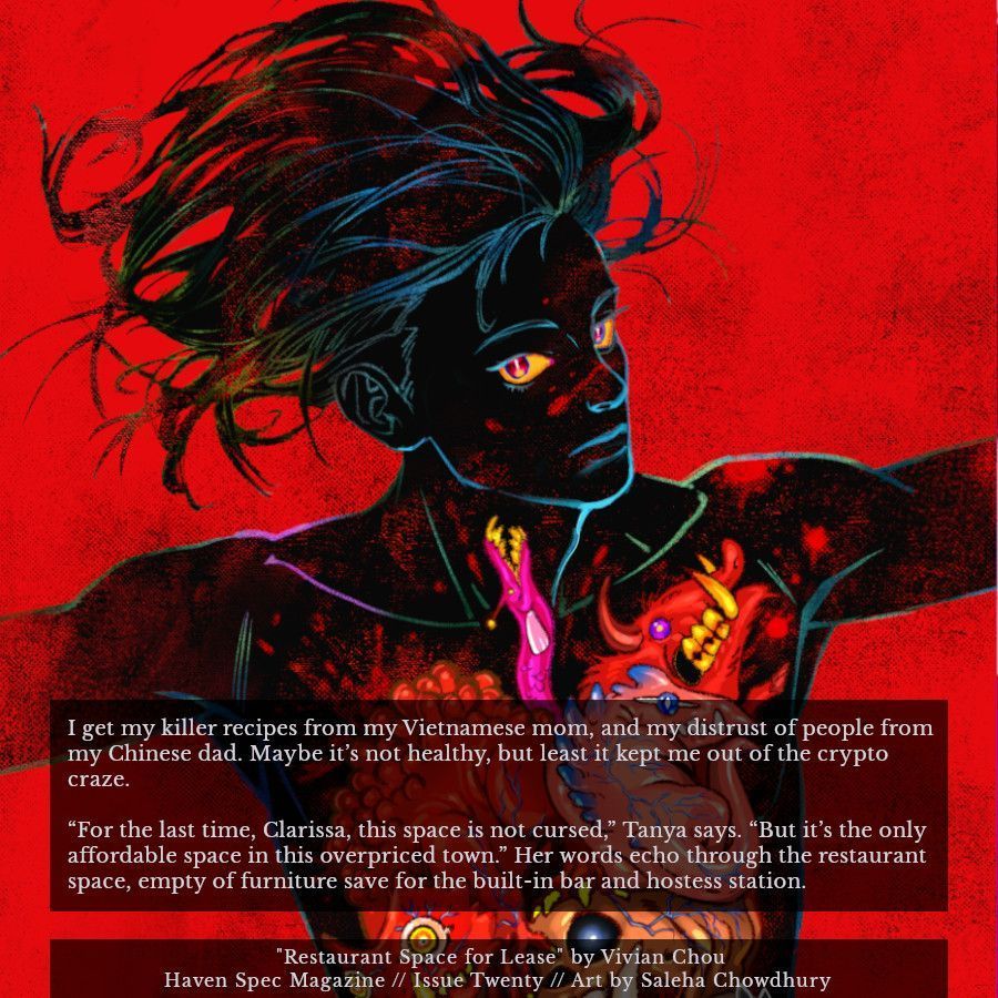 Image shows Saleha Chowdhury's art of a dark figure over a red background, their organs made up of strange animals. Superimposed on the image is an excerpt from issue twenty of Haven Spec Magazine, published July 2025.

Author: Vivian Chou.
Title: Restaurant Space for Lease.

Excerpt:

I get my killer recipes from my Vietnamese mom, and my distrust of people from my Chinese dad. Maybe it's not healthy, but least it kept me out of the crypto craze.

"For the last time, Clarissa, this space is not cursed," Tanya says. "But it's the only affordable space in this overpriced town." Her words echo through the restaurant space, empty of furniture save for the built-in bar and hostess station.