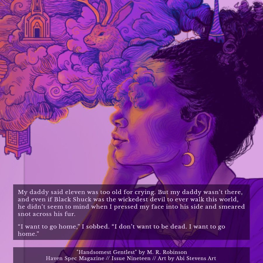 An excerpt of the short story "Handsomest Gentlest" by M. R. Robinson, published in Haven Spec Magazine, Issue 19, March 2025. The text reads:

My daddy said eleven was too old for crying. But my daddy wasn’t there, and even if Black Shuck was the wickedest devil to ever walk this world, he didn’t seem to mind when I pressed my face into his side and smeared snot across his fur. 

“I want to go home,” I sobbed. “I don’t want to be dead. I want to go home.”

The background is the issue's cover art, titled Daydreamer, by Abi Stevens Art.