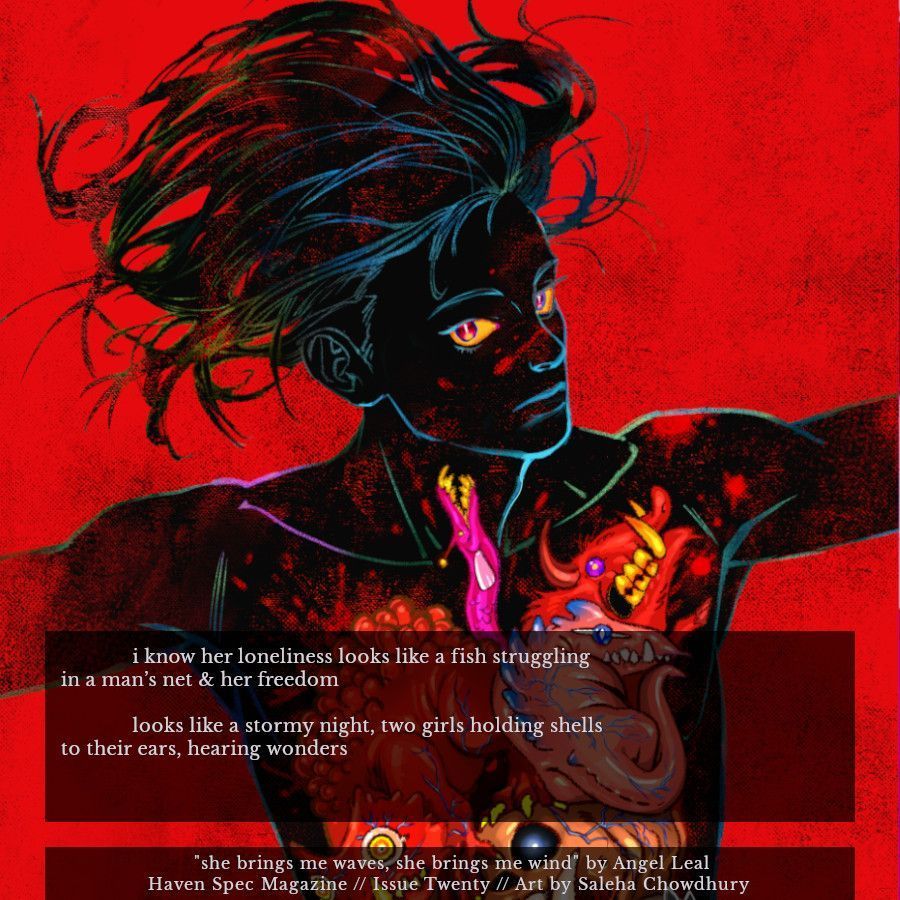 Image shows Saleha Chowdhury's art of a dark figure over a red background, their organs made up of strange animals. Superimposed on the image is an excerpt from issue twenty of Haven Spec Magazine, published July 2025.

Author: Angel Leal.
Title: she brings me waves, she brings me wind.

Excerpt:

i know her because her hair drags with homesick stars
& her hands are rough like a sailor's.

i know her loneliness looks like a fish struggling
in a man's net & her freedom