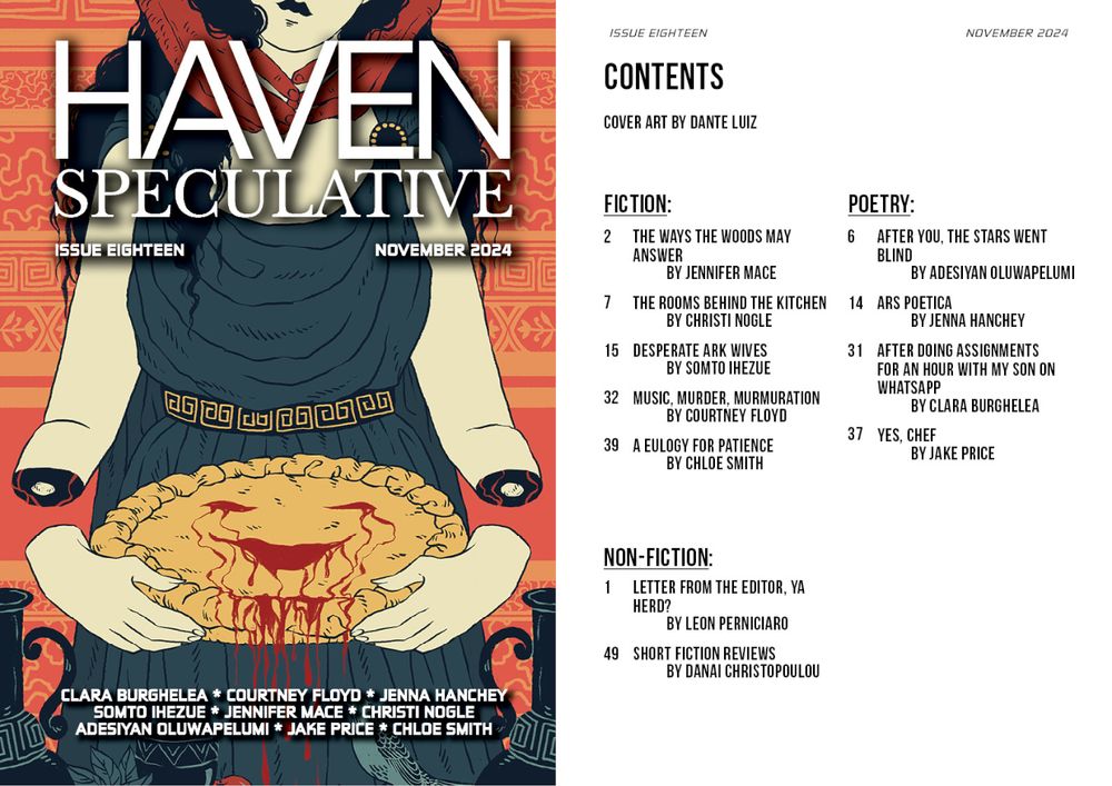 Haven Spec Magazine, Issue Eighteen, November 2024. Cover and table of contents. 

Contents

Cover Art by Dante Luiz

Fiction:
The Ways the Woods May Answer by Jennifer Mace
The Rooms Behind the Kitchen by Christi Nogle
Desperate Ark Wives by Somto Ihezue
Music, Murder, Murmuration by Courtney Floyd
A Eulogy for Patience by Chloe Smith

Poetry:
After You, the Stars Went Blind by Adesiyan Oluwapelumi
Ars Poetica by Jenna Hanchey
After doing assignments for an hour with my son on WhatsApp by Clara Burghelea
Yes, Chef by Jake Price 

Nonfiction:
Letter from the Editor, Ya Herd? By Leon Perniciaro 
Short Fiction Reviews By Danai Christopoulou