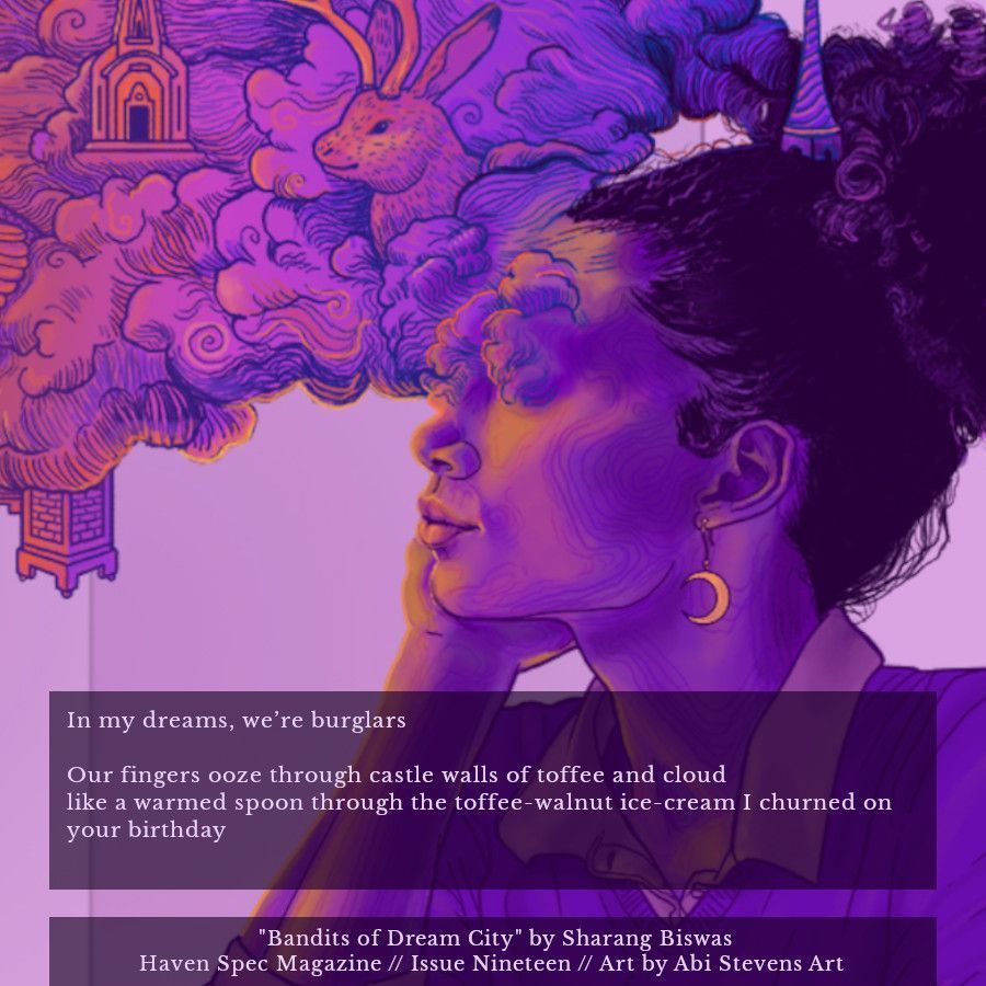 An excerpt of the poem "Bandits of Dream City" by Sharang Biswas, published in Haven Spec Magazine, Issue 19, March 2025. The text reads:

In my dreams, we’re burglars

Our fingers ooze through castle walls of toffee and cloud
like a warmed spoon through the toffee-walnut ice-cream I churned on your birthday

The background is the issue's cover art, titled Daydreamer, by Abi Stevens Art.