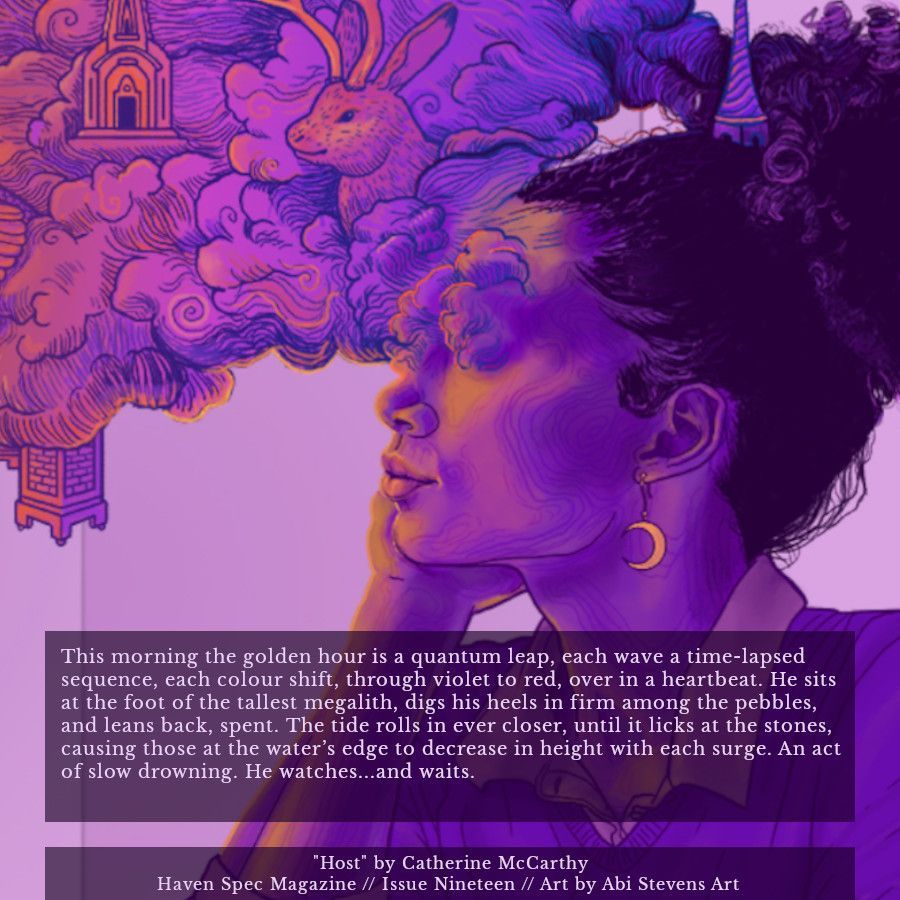 An excerpt of the short story "Host" by Catherine McCarthy, published in Haven Spec Magazine, Issue 19, March 2025. The text reads:

This morning the golden hour is a quantum leap, each wave a time-lapsed sequence, each colour shift, through violet to red, over in a heartbeat. He sits at the foot of the tallest megalith, digs his heels in firm among the pebbles, and leans back, spent. The tide rolls in ever closer, until it licks at the stones, causing those at the water’s edge to decrease in height with each surge. An act of slow drowning. He watches...and waits.

The background is the issue's cover art, titled Daydreamer, by Abi Stevens Art.